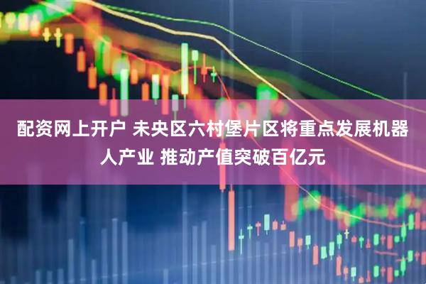 配资网上开户 未央区六村堡片区将重点发展机器人产业 推动产值突破百亿元