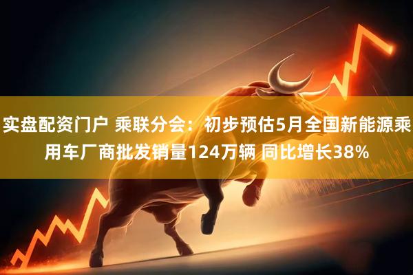 实盘配资门户 乘联分会：初步预估5月全国新能源乘用车厂商批发销量124万辆 同比增长38%