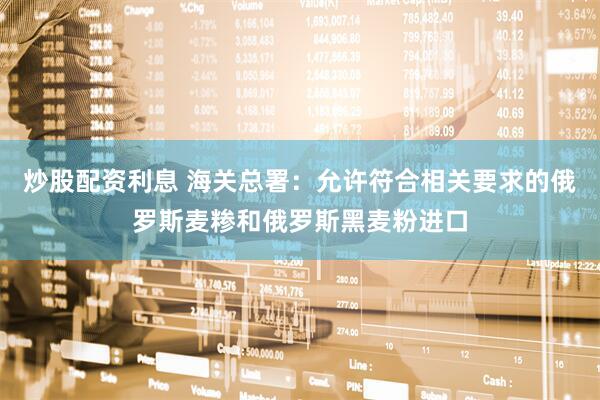 炒股配资利息 海关总署：允许符合相关要求的俄罗斯麦糁和俄罗斯黑麦粉进口