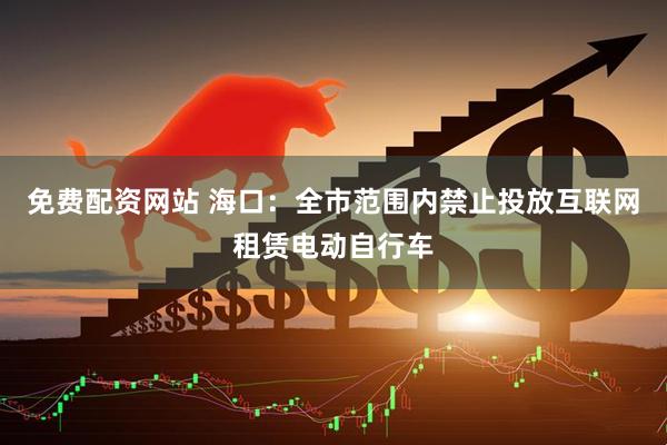 免费配资网站 海口：全市范围内禁止投放互联网租赁电动自行车