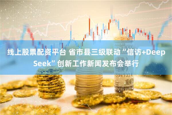 线上股票配资平台 省市县三级联动“信访+DeepSeek”创新工作新闻发布会举行