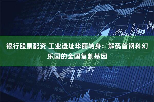 银行股票配资 工业遗址华丽转身：解码首钢科幻乐园的全国复制基因
