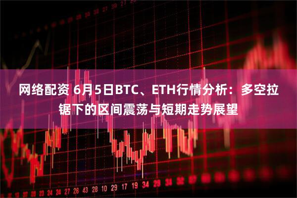 网络配资 6月5日BTC、ETH行情分析：多空拉锯下的区间震荡与短期走势展望