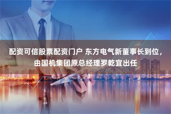 配资可信股票配资门户 东方电气新董事长到位，由国机集团原总经理罗乾宜出任
