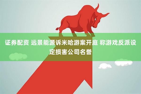 证券配资 远景能源诉米哈游案开庭 称游戏反派设定损害公司名誉