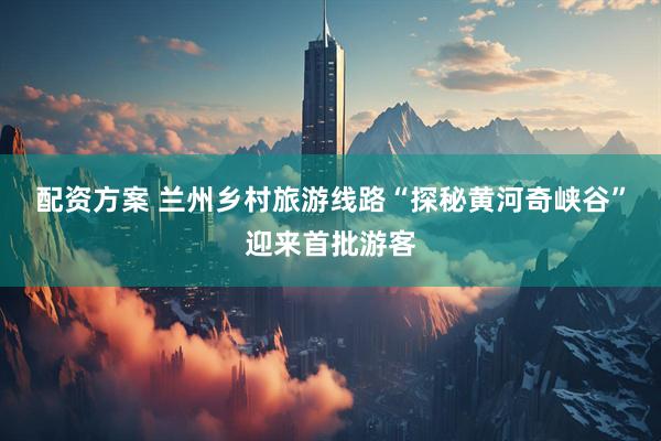 配资方案 兰州乡村旅游线路“探秘黄河奇峡谷”迎来首批游客