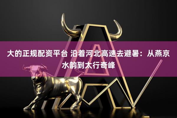 大的正规配资平台 沿着河北高速去避暑：从燕京水韵到太行奇峰