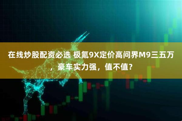 在线炒股配资必选 极氪9X定价高问界M9三五万，豪车实力强，值不值？