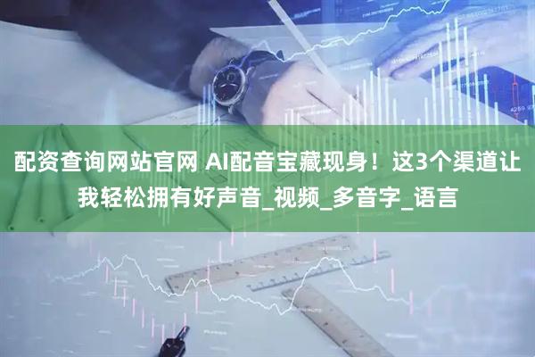 配资查询网站官网 AI配音宝藏现身！这3个渠道让我轻松拥有好声音_视频_多音字_语言