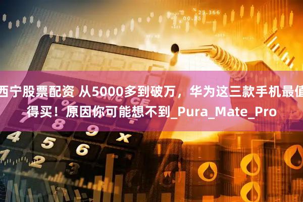 西宁股票配资 从5000多到破万，华为这三款手机最值得买！原因你可能想不到_Pura_Mate_Pro