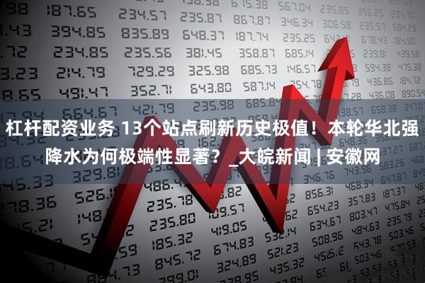 杠杆配资业务 13个站点刷新历史极值！本轮华北强降水为何极端性显著？_大皖新闻 | 安徽网