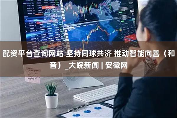 配资平台查询网站 坚持同球共济 推动智能向善（和音）_大皖新闻 | 安徽网