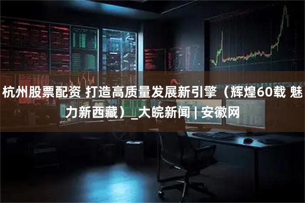 杭州股票配资 打造高质量发展新引擎（辉煌60载 魅力新西藏）_大皖新闻 | 安徽网