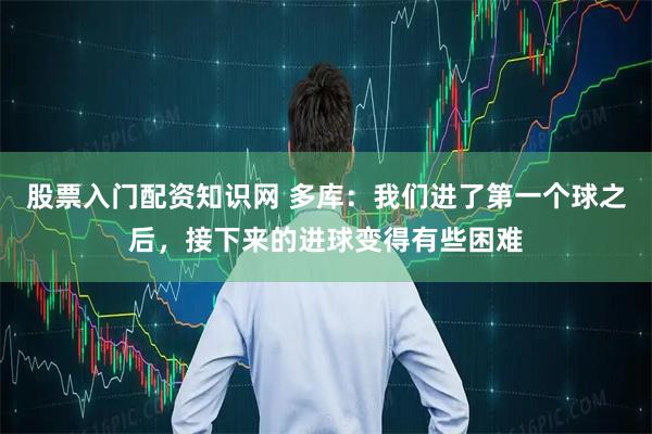 股票入门配资知识网 多库：我们进了第一个球之后，接下来的进球变得有些困难