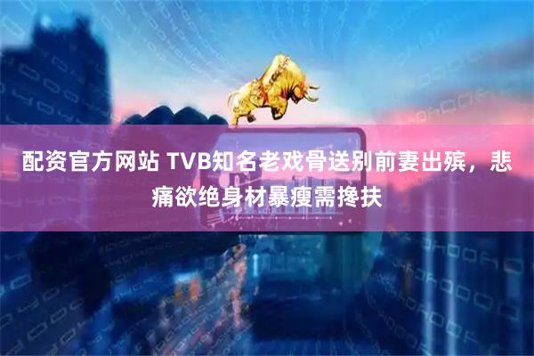 配资官方网站 TVB知名老戏骨送别前妻出殡，悲痛欲绝身材暴瘦需搀扶