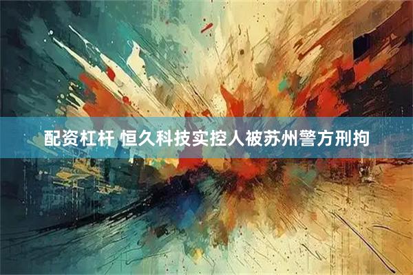 配资杠杆 恒久科技实控人被苏州警方刑拘