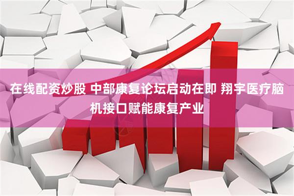 在线配资炒股 中部康复论坛启动在即 翔宇医疗脑机接口赋能康复产业